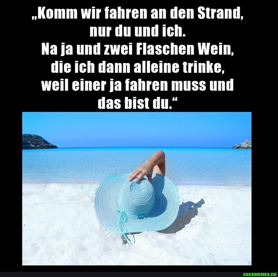 "Komm wir fahren an den Strand, nur du und ich.
Na ja und zwei Flaschen Wein, die ich dann alleine trinke, weil einer ja fahren muss und das bist du."