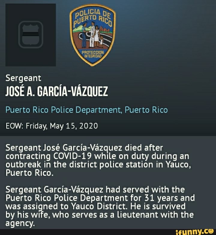 Sergeant
PROTECCION
INTEGRIDAD,
JOSE A. GARCIA-VAZQUEZ
Puerto Rico Police Department, Puerto Rico
EOW: Friday, May 15, 2020
Sergeant Jose Garcia-Vazquez died after contracting COVID-19 while on duty during an outbreak in the district police station in Yauco,
Puerto Rico.
Sergeant Garcia-Vazquez had served with the
Puerto Rico Police Department for 31 years and was assigned to Yauco District. He is survived by his wife, who serves as a lieutenant with the agency.