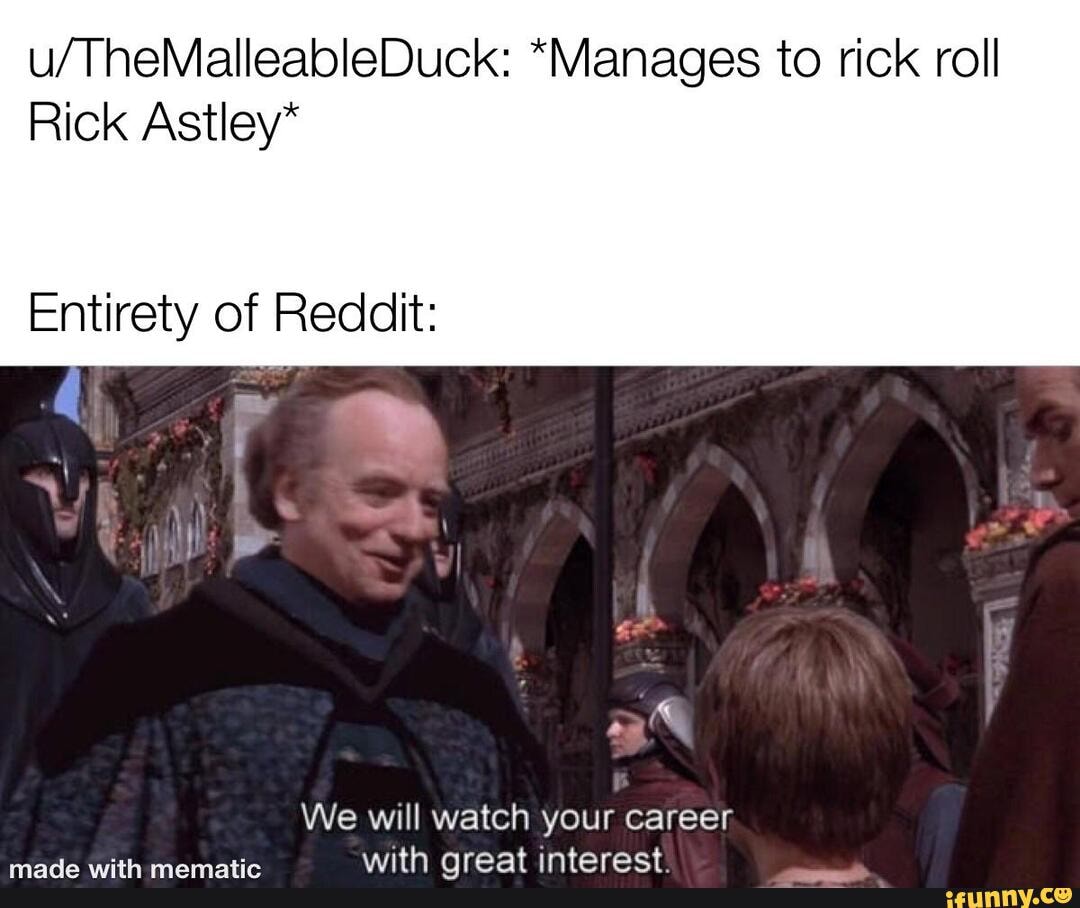 *Manages to rick roll
Rick Astley*
Entirety of Reddit:
We will watch your career with oreat interect
