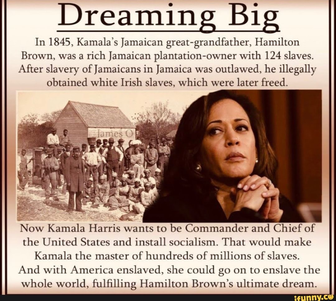 Dreaming Big
In 1845, Kamala's Jamaican great-grandfather, Hamilton
Brown, was a rich Jamaican plantation-owner with 124 slaves.
After slavery of Jamaicans in Jamaica was outlawed, he illegally obtained white Irish slaves, which were later freed.
Now Kamala Harris wants to be Commander and Chief of the United States and install socialism. That would make
Kamala the master of hundreds of millions of slaves.
And with America enslaved, she could go on to enslave the whole world, fulfilling Hamilton Brown's ultimate dream.
