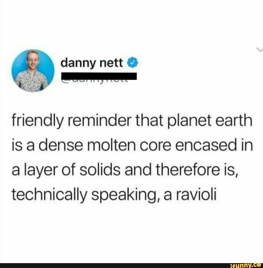 danny nett
friendly reminder that planet earth is a dense molten core encased in a layer of solids and therefore is, technically speaking, a ravioli
