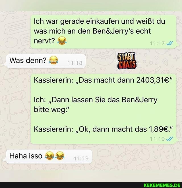 Ich war gerade einkaufen und weißt du was mich an den echt nervt?
Was denn? &
Kassiererin: "Das macht dann
Ich: "Dann lassen Sie das Ben& Jerry bitte weg"
Kassiererin: "Ok, dann macht das
Haha iso