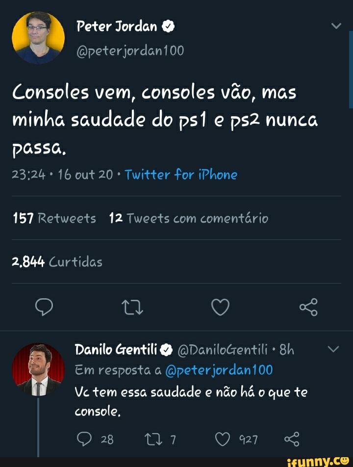 Peter Jordan
Consoles vem, consoles vão, mas minha saudade do e nunca
passa,
16 out 20 * Twitter for iPhone
157 Retweets 12 Tweets com comentário
2,844 Curtidas
Em resposta (Qpeterjordan100
Danilo Gentili (QDaniloGentili Bh
Vc tem essa saudade e não há o que te console,