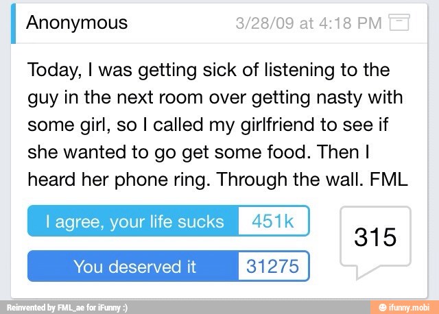 Anonymous
Today, I was getting sick of listening to the
guy in the next room over getting nasty with
some girl, so I called my girlfriend to see if
she wanted to go get some food. Then I
heard her phone ring. Through the wall. FML
lagree, your life sucks [MIS
You deserved it 31275