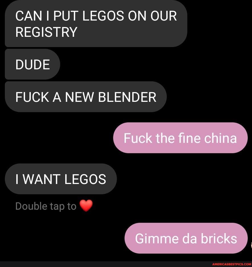 CAN I PUT LEGOS ON OUR REGISTRY
DUDE
FUCK A NEW BLENDER
Fuck the fine china
I WANT LEGOS
Double tap to
Gimme da bricks
