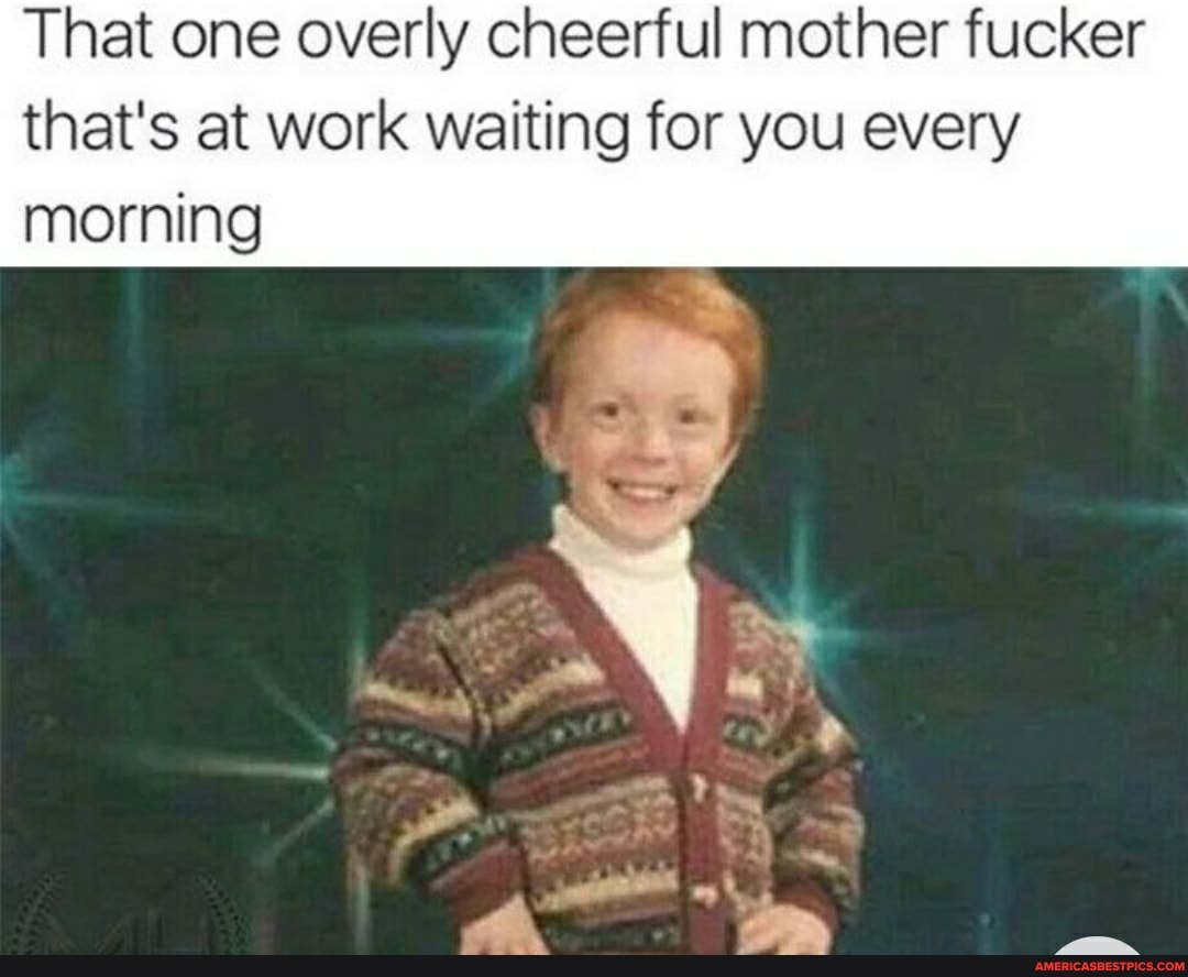 That one overly cheerful mother fucker that's at work waiting for you every morning