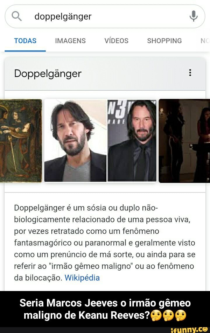doppelgânger
TODAS IMAGENS VÍDEOS SHOPPING
Doppelgânger
Doppelgânger é um sósia ou duplo não- biologicamente relacionado de uma pessoa viva, por vezes retratado como um fenômeno fantasmagórico ou paranormal e geralmente visto como um prenúncio de má sorte, ou ainda para se referir ao "irmão gêmeo maligno" ou ao fenômeno da bilocação. Wikipédia
Seria Marcos Jeeves o irmão gêmeo
maligno de Keanu Reeves? - Seria Marcos Jeeves o irmão gêmeo maligno de Keanu Reeves?🤔🤔🤔