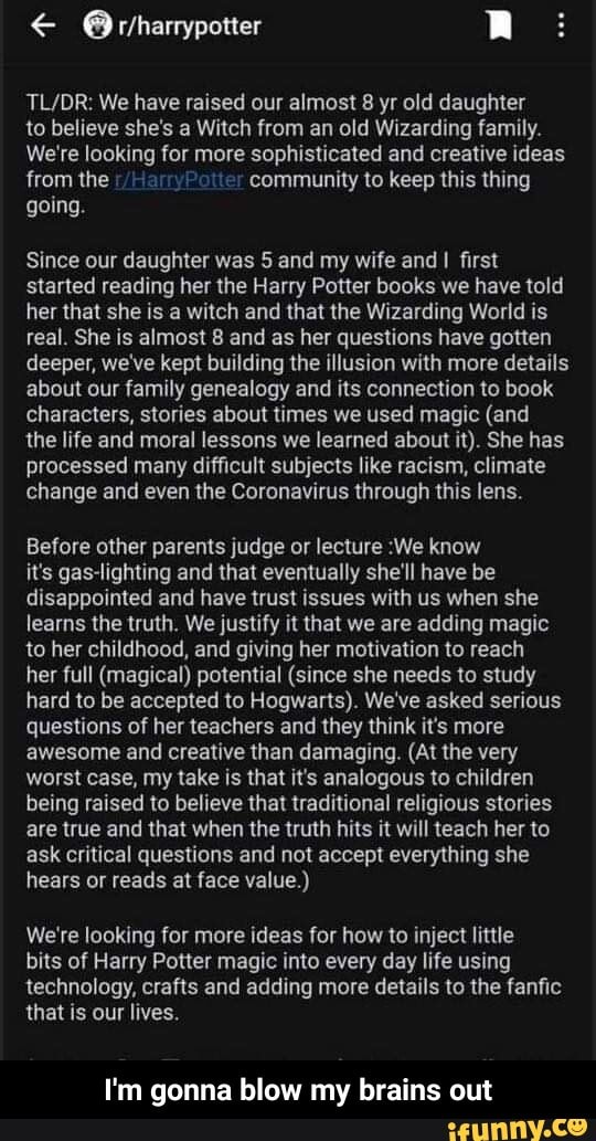 TL/DR: We have raised our almost 8 yr old daughter
to believe she's a Witch from an old Wizarding family.
We're looking for more sophisticated and creative ideas
from the community to keep this thing
going.
Since our daughter was 5 and my wife and I first
started reading her the Harry Potter books we have told
her that she is a witch and that the Wizarding World is
real. She is almost 8 and as her questions have gotten
deeper, we've kept building the illusion with more details
about our family genealogy and its connection to book
characters, stories about times we used magic (and
the life and moral lessons we learned about it). She has
processed many difficult subjects like racism, climate
change and even the Coronavirus through this lens.
Before other parents judge or lecture :We know
it's gas-lighting and that eventually she'll have be
disappointed and have trust issues with us when she
learns the truth. We justify it that we are adding magic
to her childhood, and giving her motivation to reach
her full (magical) potential (since she needs to study
hard to be accepted to Hogwarts). We've asked serious
questions of her teachers and they think it's more
awesome and creative than damaging. (At the very
worst case, my take is that it's analogous to children
being raised to believe that traditional religious stories
are true and that when the truth hits it will teach her to
ask critical questions and not accept everything she
hears or reads at face value.)
We're looking for more ideas for how to inject little
bits of Harry Potter magic into every day life using
technology, crafts and adding more details to the fanfic
that is our lives.
I'm gonna blow my brains out - I'm gonna blow my brains out