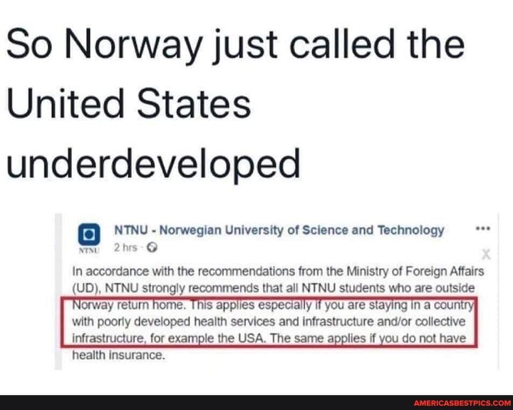 So Norway just called the
United States underdeveloped
NTNU - Norwegian University of Science and Technology
In accordance with the recommendations from the Ministry of Foreign Affairs
(UD), NTNU strongly recommends that all NTNU students who are outside
Norway return home. This applies especially you are staying In a count with poorly developed health services and infrastructure collective
infrastructure, for example the USA. The same applies if you do not have health insurance.