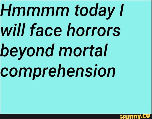 Hmmmm today I
will face horrors
beyond mortal
comprehension
