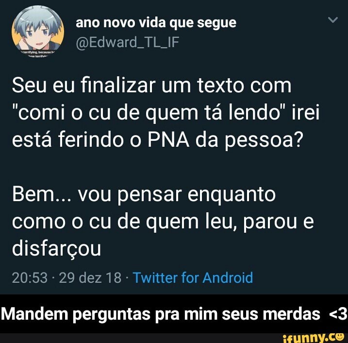 O ano novo vida que segue
a
(Edward. TL IF
Seu eu finalizar um texto com
"comi o cu de quem tá lendo" irei
está ferindo o PNA da pessoa?
Bem... vou pensar enquanto
como o cu de quem leu, parou e
disfarçou
Twitter for Android
Mandem perguntas pra mim seus merdas <3 - Mandem perguntas pra mim seus merdas <3