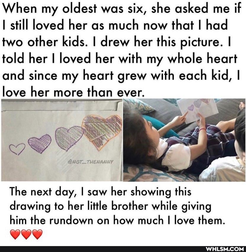 When my oldest was six, she asked me if still loved her as much now that I had two other kids. I drew her this picture. I told her I loved her with my whole heart and since my heart grew with each kid, I love her more than ever.
The next day, I saw her showing this drawing to her little brother while giving him the rundown on how much I love them.
GOD