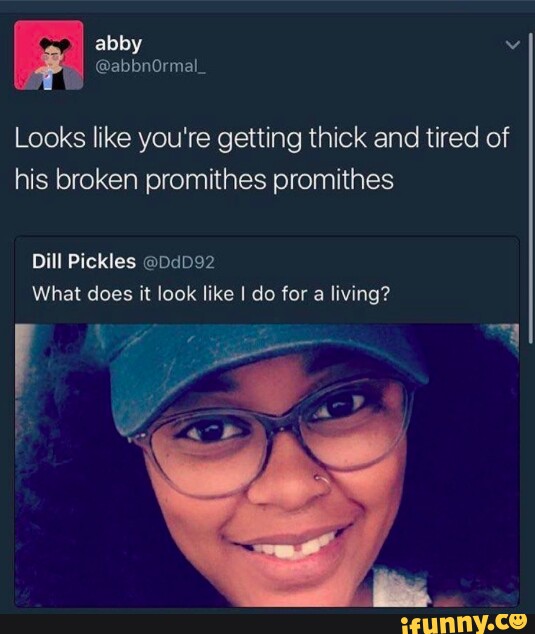 Abby Looks like you're getting thick and tired of his broken promithes