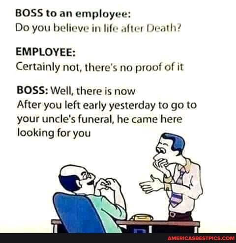 BOSS to an employee:
Do you believe in life after Death?
EMPLOYEE:
Certainly not, there's no proof of it
BOSS: Well, there is now
After you left early yesterday to go to your uncle's funeral, he came here looking for you