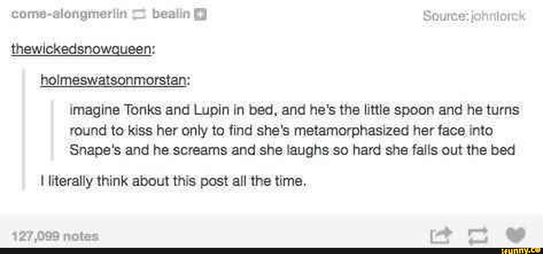 holmeswatsonmorstan:
Imagine Tanks and Lupin In low. and he's the little spoon and he turns
round to kiss her only to find she's metamorphaslzed her face, into
Snape‘s and he screams andshelaughs so hard she falls out the bed