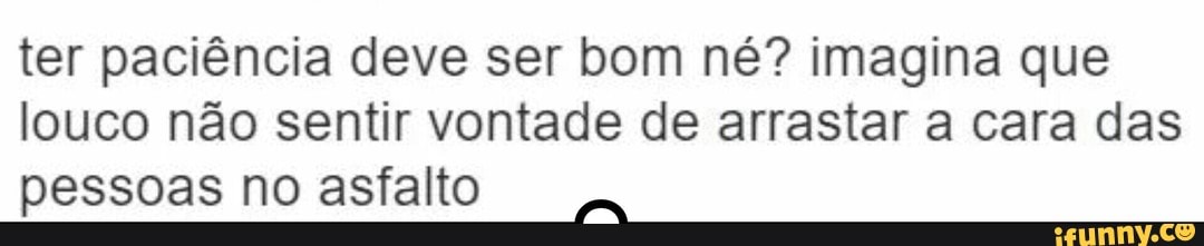 ter paciência deve ser bom né? imagina que
louco não sentir vontade de arrastar a cara das
pessoas no asfalto