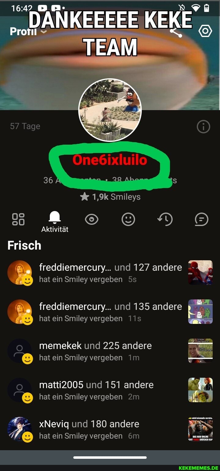 57 Tage
One6ixluil
% 1,9k Smileys
Aktivität
Frisch freddiemercury... und 127 andere Ag
hat ein Smiley vergeben
freddiemercury... und 135 andere hat ein Smiley vergeben
memekek und 225 andere hat ein Smiley vergeben Im
matti2005 und 151 andere
hat ein Smiley vergeben
xNeviq und 180 andere hat ein Smiley vergeben