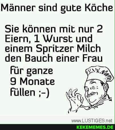 Männer sind gute Köche
Sie können mit nur 2
Eiern, 1 Wurst und einem Spritzer Milch den Bauch einer Frau für ganze
9 Monate
füllen