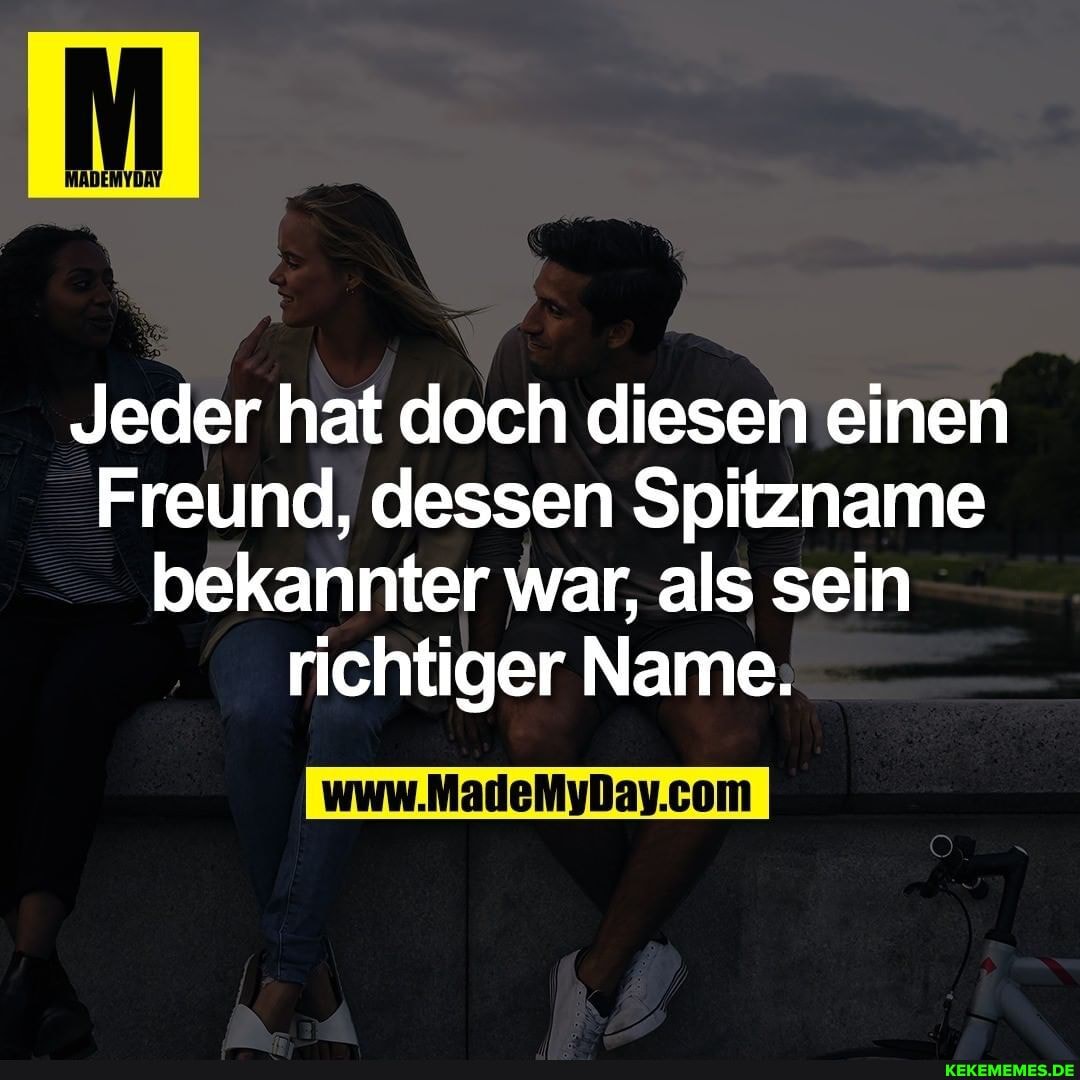 Jeder hat doch diesen einen
Freund, dessen Spitzname bekannter war, als sein richtiger Name: