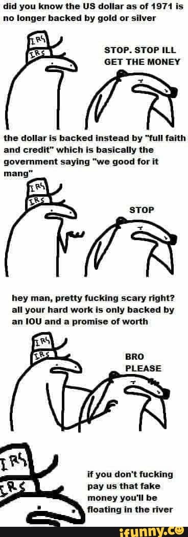 did you know the US dollar as of 1971 is
no longer backed by gold or silver
STOP. STOP ILL
GET THE MONEY
the dollar is backed instead by "full faith
and credit" which is basically the
government saying "we good for it
hey man, pretty fucking scary right?
all your hard work is only backed by
an IOU and a promise of worth