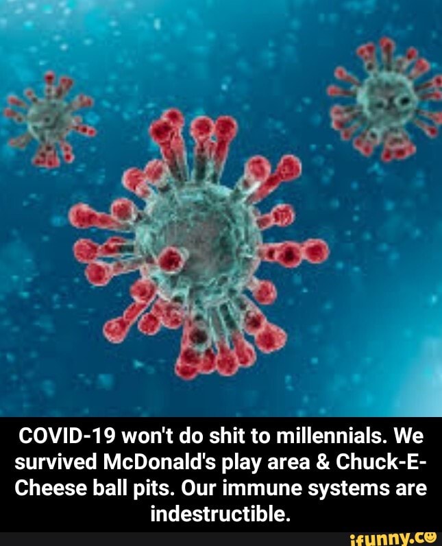 COVID-19 won't do shit to millennials. We
survived McDonald's play area Chuck-E-
Cheese ball pits. Our immune systems are
indestructible. - COVID-19 won't do shit to millennials. We survived McDonald's play area & Chuck-E-Cheese ball pits. Our immune systems are indestructible.