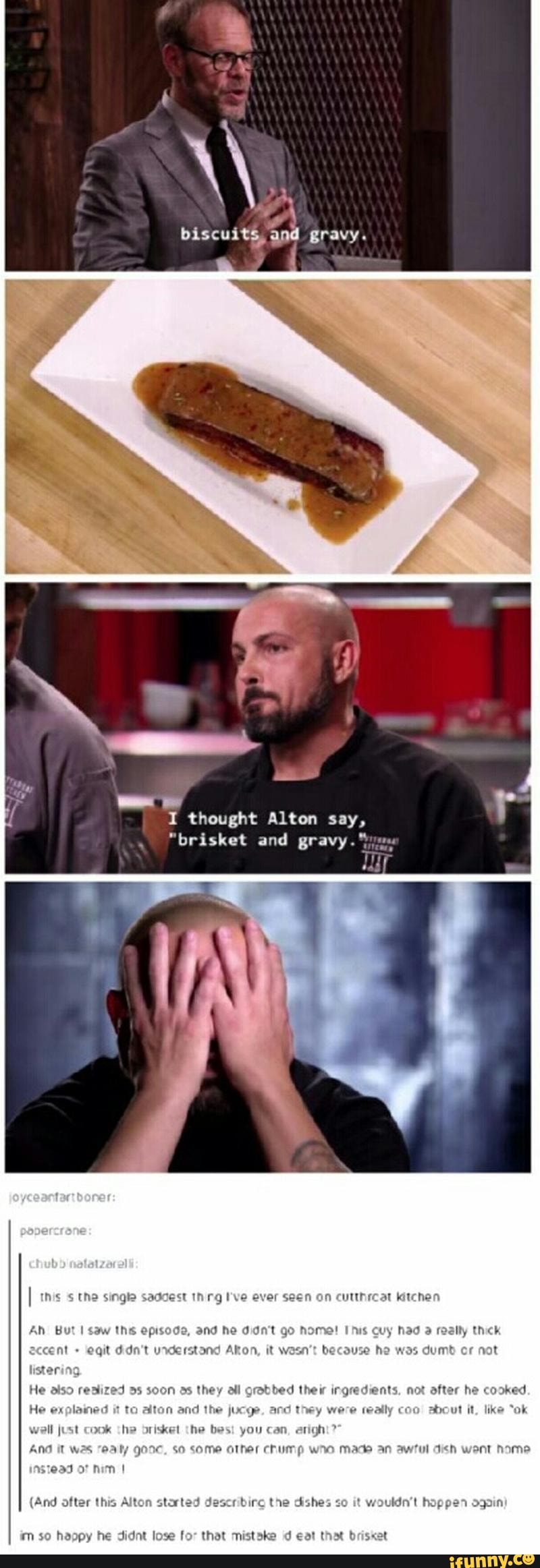 BiscuitS and gravy. I thought Alton say, "brisket and gravy." the