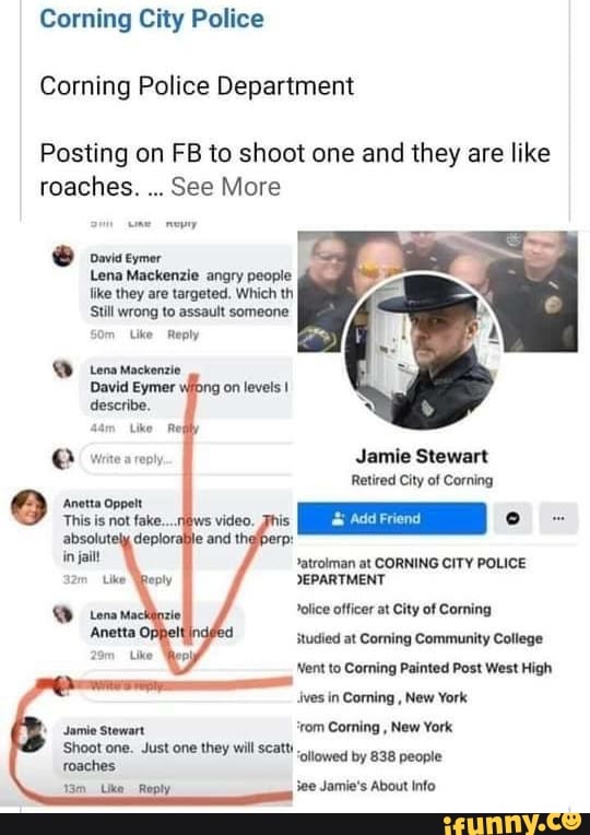 Corning City Police
Corning Police Department
Posting on FB to shoot one and they are like
roaches.
See More
É owvis eymer
Lena Mackenzie angry people
like they are targeted. Which th
Still wrong to assault someone
Om Like Reply
Jamie Stewart
Retired City of Corning
>atrolman at CORNING CITY POLICE
DEPARTMENT
olice officer at City of Corning
studied at Coming Community College
Nent to Corning Painted Post West High
ves in Coming
New York
'rom Corning
New York.
Shoot one. Just one they will scatt 'ollowed by 838 people
13m Like Reply See Jamie's About info