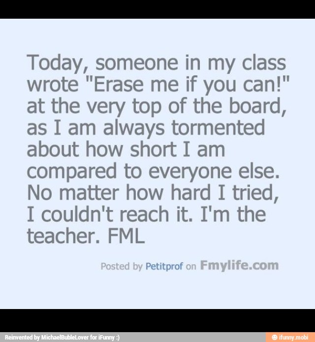 Today, someone in my class
wrote "Erase me if you can!"
at the very top of the board,
as I am always tormented
about how short I am
compared to everyone else.
No matter how hard I tried,
I couldn't reach it. I'm the
teacher. FML