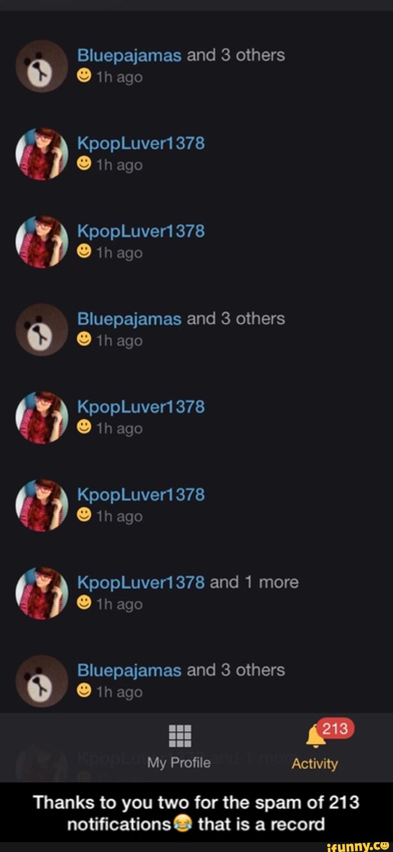 Bluepajamas and 3 others
0 1h ago
Bluepajamas and 3 others
&”, KpopLuver1378 and 1 more
' 1h ago
Bluepajamas and 3 others
º 1 h ago
My Profile Activity - Thanks to you two for the spam of 213 notifications😂 that is a record