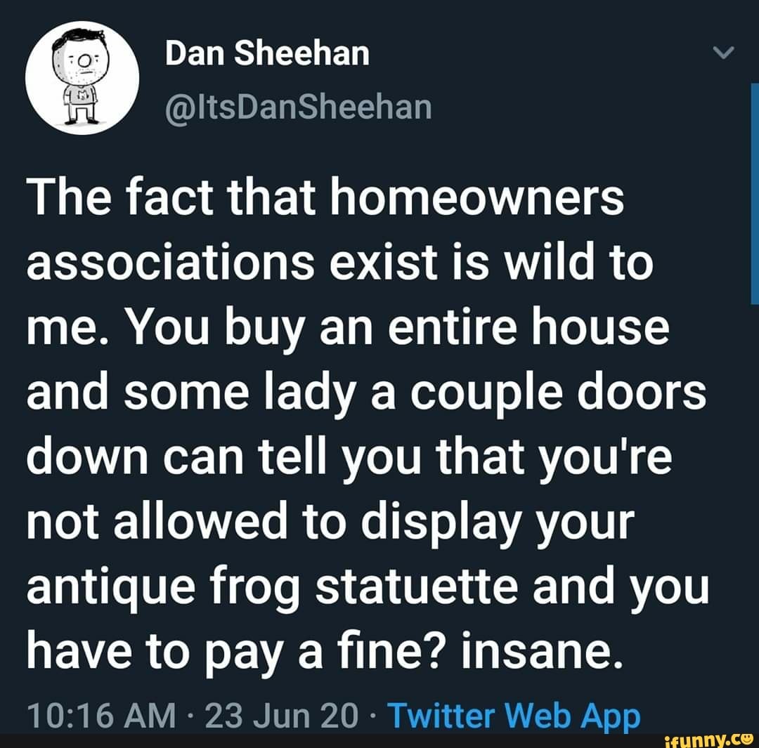 The fact that homeowners
associations exist is wild to
me. You buy an entire house
and some lady a couple doors
down can tell you that you're
not allowed to display your
antique frog statuette and you
have to pay a tine? IA
23 Jun 20- er Web App