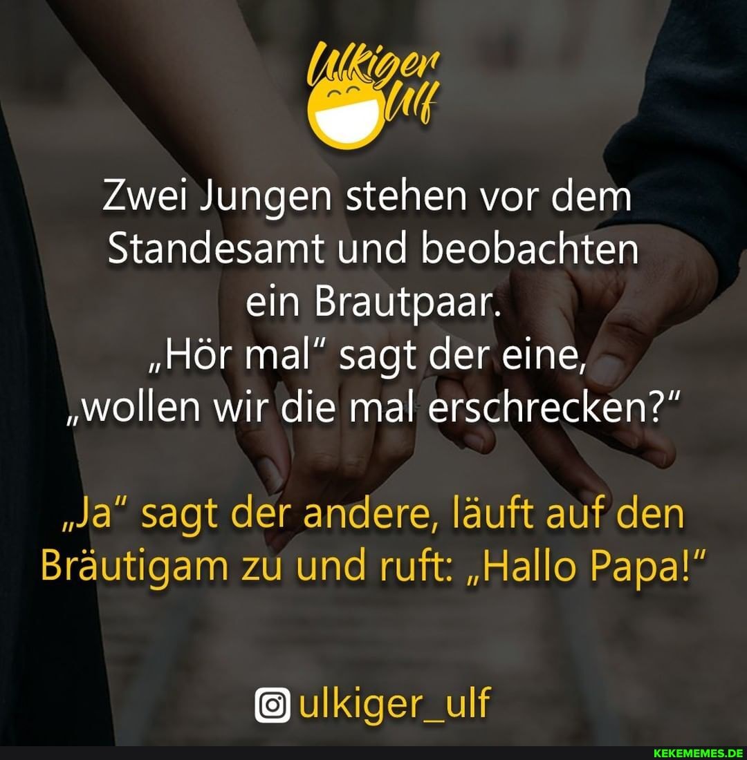 Zwei Jungen stehen vor dem
Standesamt und beobachten ein Brautpaar.
"Hör mal" sagt der eine,
"wollen wir die mal erschrecken?"
"Ja" sagt der andere, läuft auf den
Bräutigam zu und ruft: "Hallo Papa!"
ulkiger_ulf