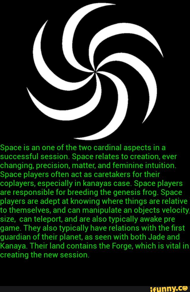 Space is an one ofthe two cardinal aspects in a
successful session. Space relates to creation, ever
changing, precision, matter, and feminine intuition.
Space players often act as caretakers for their
coplayers, especially in kanayas case. Space players
are responsible for breeding the genesis frog. Space
players are adept at knowing where things are relative
to themselves, and can manipulate an objects velocity
size, can teleport, and are also typically awake pre
game. They also typically have relations with the first
guardian oftheir planet, as seen with both Jade and
Kanaya. Their land contains the Forge, which is vital in
creating the session.