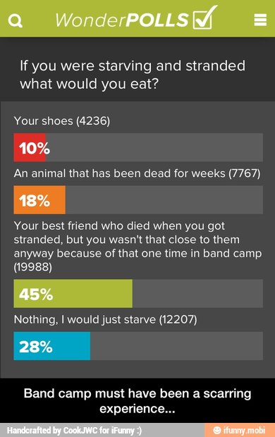 If you were starving and stranded
what would you eat?
Your shoes (4236)
An animal that has been dead for weeks (7767)
Your best friend who died when you got
stranded, but you wasn't that close to them
anyway because of that one time in band camp
(19988)
Nothing, I would just starve (12207)
Band camp must have been a scarring
experience... - Band camp must have been a scarring experience...