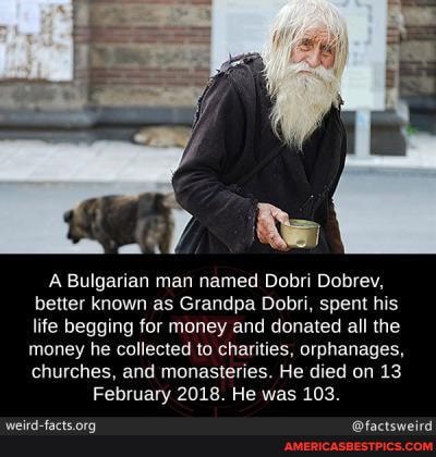 ai
A Bulgarian man named Dobri Dobrev, better known as Grandpa Dobri, spent his life begging for money and donated all the
money he collected to charities, orphanages, churches, and monasteries. He He died on 13
February 2018. He was 103.