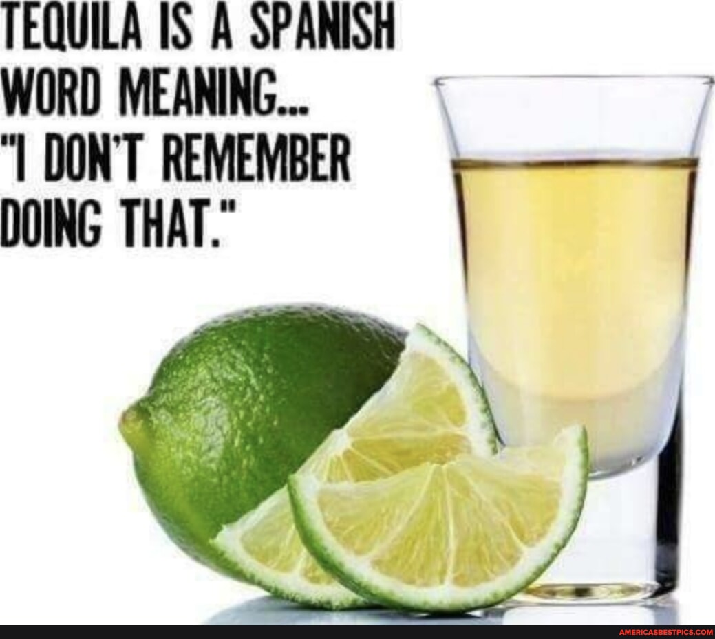 TEQUILA IS A SPANISH WORD MEANING... DON'T REMEMBER DOING THAT