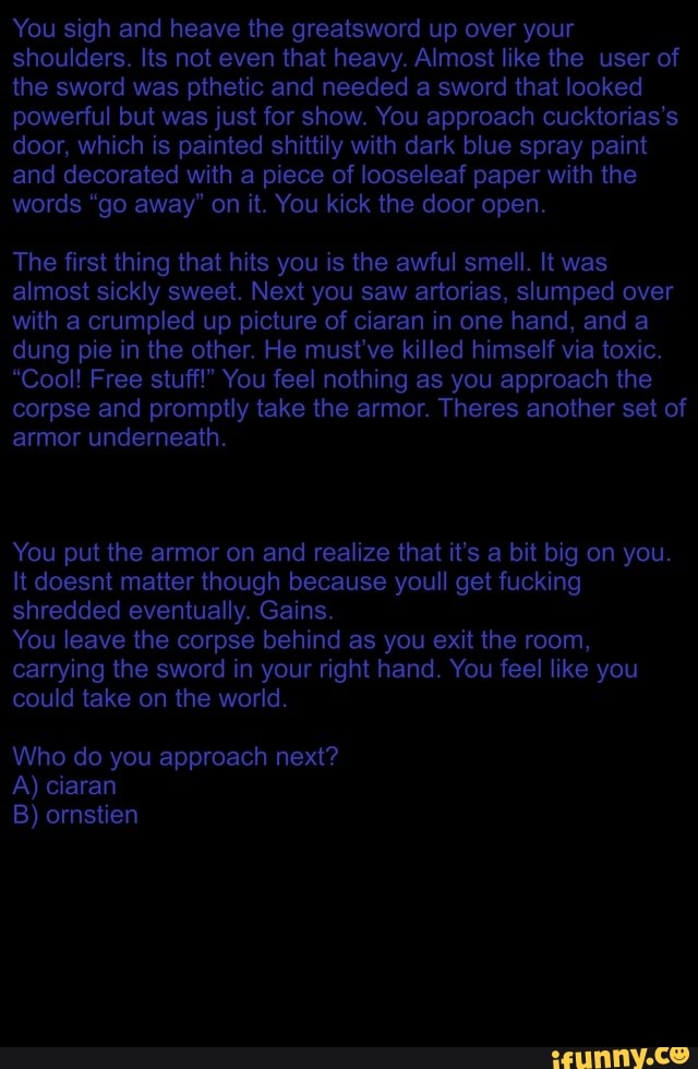 You sigh and heave the greatsword up over your shoulders. Its not even that heavy. Almost like the user of the sword was pthetic and needed a sword that looked powerful but was just for show. You approach cucktorias's door, which is painted shittily with dark blue spray paint and decorated with a piece of looseleaf paper with the words "go away" on it. You kick the door open.
The first thing that hits you is the awful smell. It was almost sickly sweet. Next you saw artorias, slumped over with a crumpled up picture of ciaran in one hand, and a dung pie in the other. He must've killed himself via toxic.
"Cool! Free stuff!" You feel nothing as you approach the corpse and promptly take the armor. Theres another set of armor underneath.
You put the armor on and realize that it's a bit big on you.
It doesnt matter though because youll get fucking shredded eventually. Gains.
You leave the corpse behind as you exit the room, carrying the sword in your right hand. You feel like you could take on the world.
Who do you approach next?
A) ciaran
B) ornstien