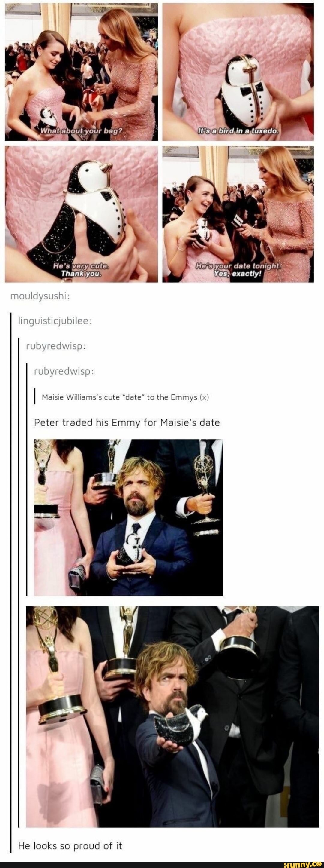 'our date ton,
4,
es) exactly!
mouldysushi:
inguisticjubilee
ruoyredwisp:
edwisp
I Maisie Williams's cute "date" to the Emmys (x
Peter traded his Emmy for Maisie's date
He looks so proud of it