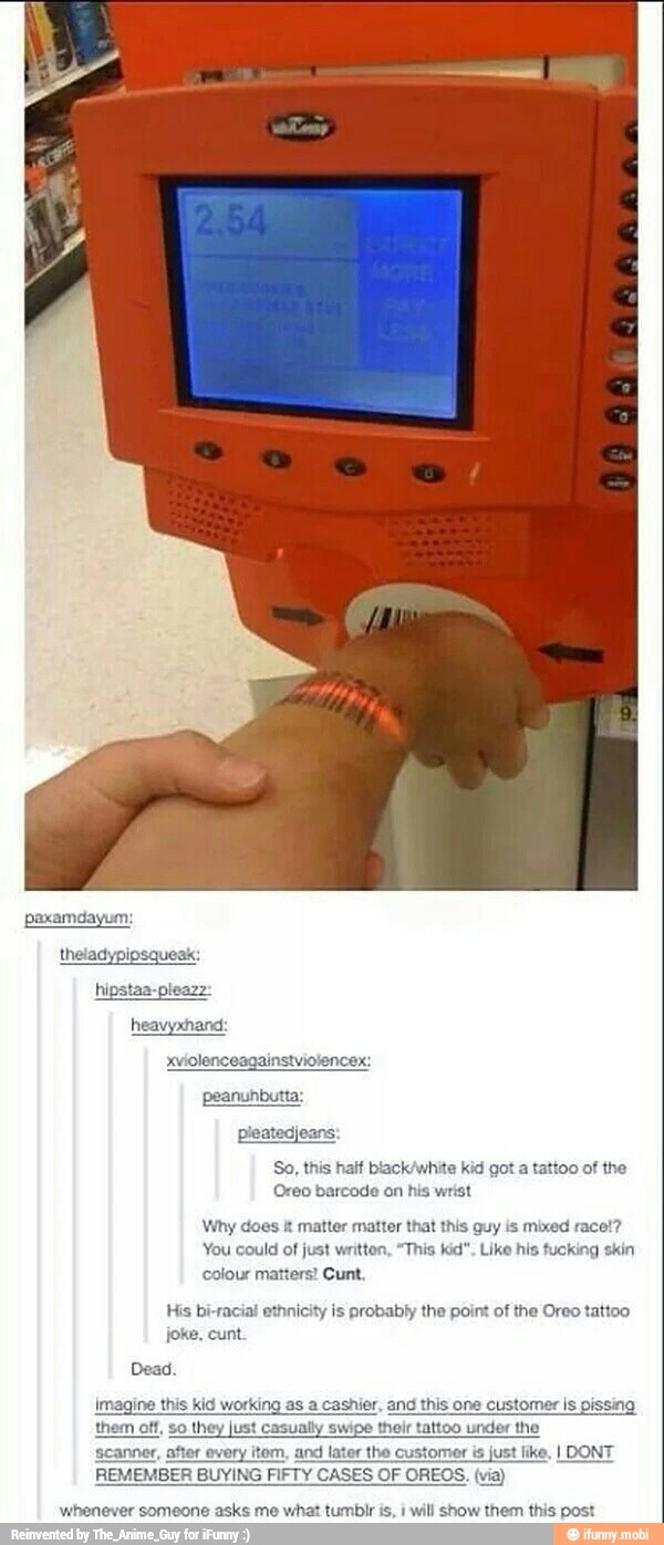 So, this haif black/white kid got a tattoo of the
Oreo barcode on his wrist
Why does i matter matter that this guy is mixed race!?
You could of just writton, "This kid". Like his fucking skin
Cunt colour matter
His bi-racial ethnicity is probably the point of the Oreo tattoo