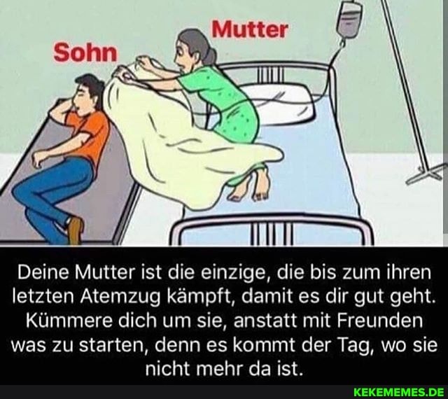 Deine Mutter ist die einzige, die bis zum ihren letzten Atemzug kämpft, damit es dir gut geht.
Kümmere dich um sie, anstatt mit Freunden was zu starten, denn es kommt der Tag, wo sie nicht mehr da ist.