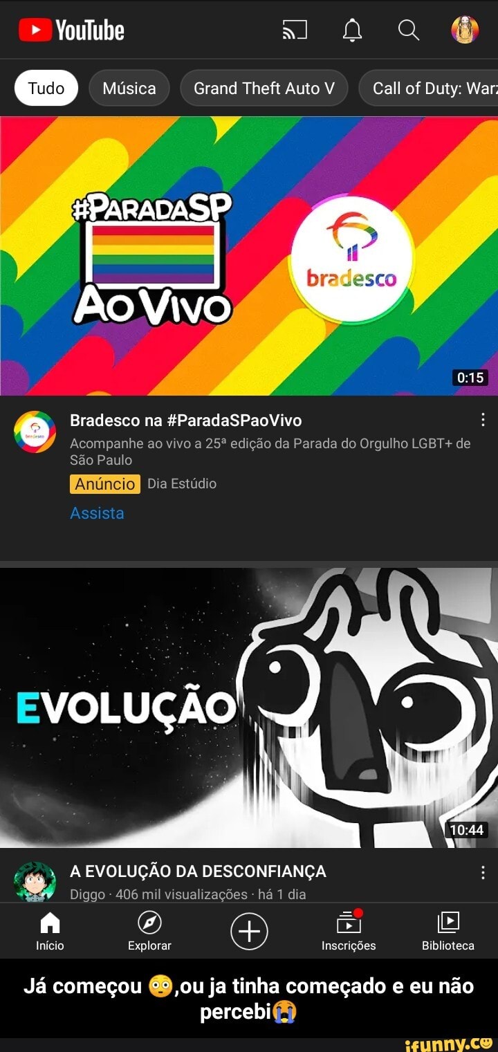 Youlube na
Música Grand Theft Auto V Call of Duty: War:
LÁ
HPARADASP
Ao Vivo
Bradesco na &ParadaSPaoVivo
Acompanhe ao vivo a edição da Parada do Orgulho LGBT+ de
São Paulo
Anún I Dia Estúdio
Assista
EVOLUÇÃO,
" A EVOLUÇÃO DA DESCONFIANÇA
Diggo - 406 mil visualizações - há 1 dia
Inicio Explorar Inscrições Biblioteca
Já começou ou ja tinha começado e eu não
percebi - Já começou 😳,ou ja tinha começado e eu não percebi😭