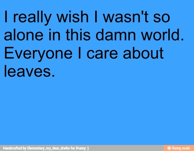 I really wish I wasn't so
alone in this damn world.
Everyone I care about
leaves.