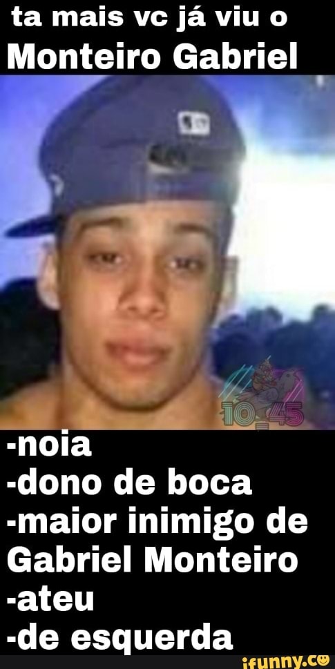 ta mais vc já viu o
Monteiro Gabriel
-noia
-dono de boca
-maior inimigo de
Gabriel Monteiro
-ateu
-de esquerda