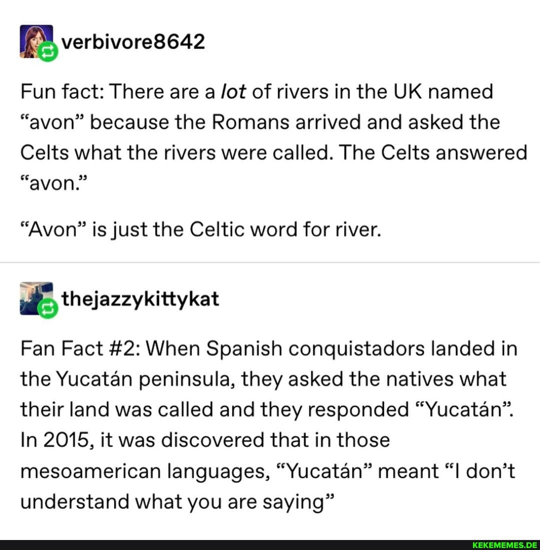 verbivorese42
Fun fact: There are a /ot of rivers in the UK named
"avon" because the Romans arrived and asked the
Celts what the rivers were called. The Celts answered
"avon."
"Avon" is just the Celtic word for river.
thejazzykittykat
Fan Fact #2: When Spanish conquistadors landed in the Yucatan peninsula, they asked the natives what their land was called and they responded "Yucatan".
In 2015, it was discovered that in those mesoamerican languages, "Yucatan" meant "I don't understand what you are saying"