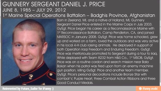GUNNERY SERGEANT DANIEL J. PRICE
JUNE 8, 1985
JULY 29, 2012
1* Marine Special Operations Battalion
Badghis Province, Afghanistan
Bom in Zeeland, MI, and a native of Holland, MI, Gunnery
Sergeant Daniel Price enlisted in the Marine Corps in July 2003.
GySgt. Plice began his career as a Reconnaissance Marine with
1# Reconnaissance Battalion, Camp Pendieton, CA, and joined
MARSOC in January 2008. GySgt. Price was home schooled, grew
up and worked on
a farm, loved the outdoors and was very active
in his local 4-H club raising animals. He deployed in support of J both Operation Iragj Freedom and Enduring Freedom. GySct.
Price was meritoriously promoted to Sergeant during a tour to Iraq.
While deployed with Team 8232 from H&S Co., 1" MSOB, GySgt.
Y Price was on a routine cordon and search mission near Bala
Bokan when his patrol wos fied upon from an enemy machine
gun position, Killing GySgt. Price and another team member. GySgt. Price's personal decorations include Bronze Star with
combat V, Purple Heart, three Combat Action Ribbons and three
'Good Conduct Medals.