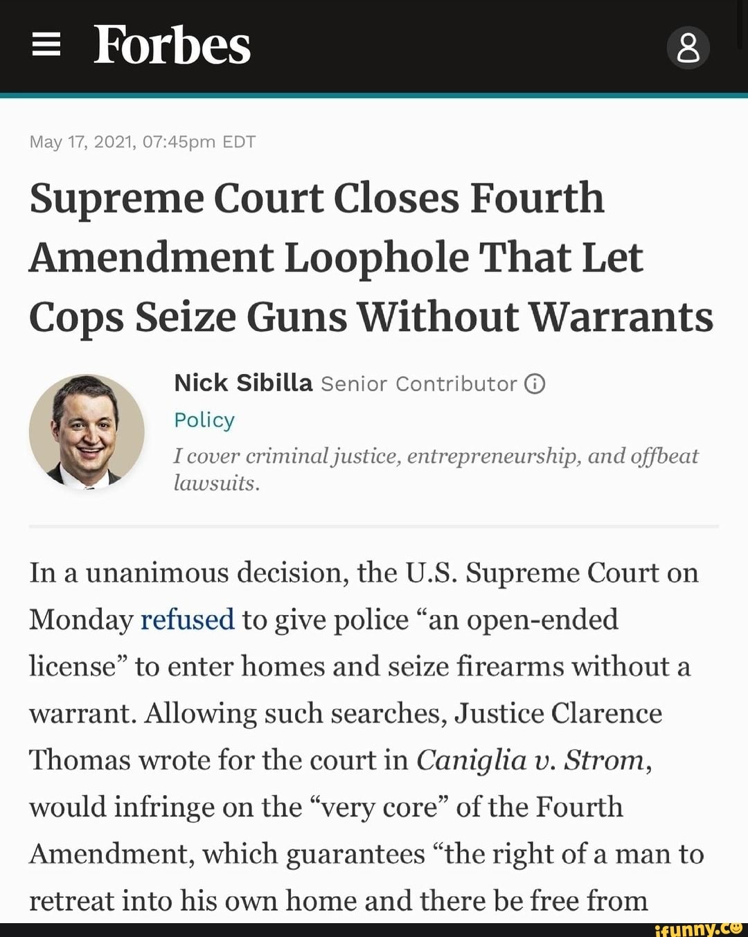 May 2021, EDT
Supreme Court Closes Fourth
Amendment Loophole That Let
Cops Seize Guns Without Warrants
Nick Sibilla Senior Contributor @
Policy
I cover criminal justice, entrepreneurship, and offbeat lawsuits.
In a unanimous decision, the U.S. Supreme Court on
Monday refused to give police "an open-ended license" to enter homes and seize firearms without a warrant. Allowing such searches, Justice Clarence
Thomas wrote for the court in Caniglia v. Strom, would infringe on the "very core" of the Fourth
Amendment, which guarantees "the right of a man to
retreat into his own home and there be free from
