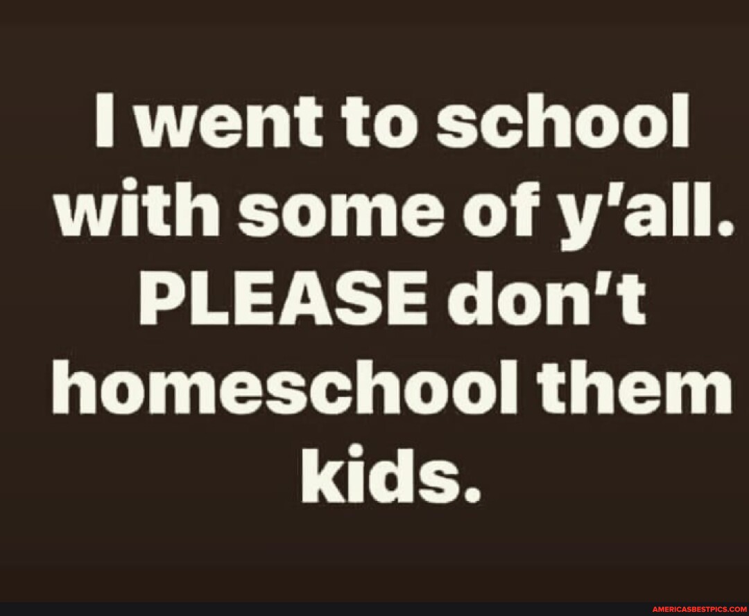 Went to school with some of y'all. PLEASE don't homeschool them kids ...