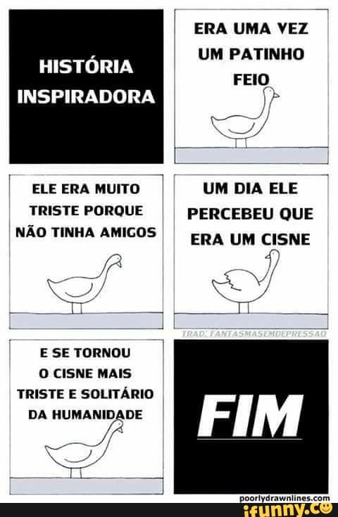 I
ERA UMA VEZ
UM PATINHO
HISTÓRIA
I ELEERAMUITO I{ UMDIAELE I
TRISTE PORQUE PERCEBEU QUE
NAO TINHA AMIGOS
ERA UM CISNE
II
E SE TORNOU
O CISNE MAIS
TRISTE E SOLITÁRIO
'poorfvdrawniines.com