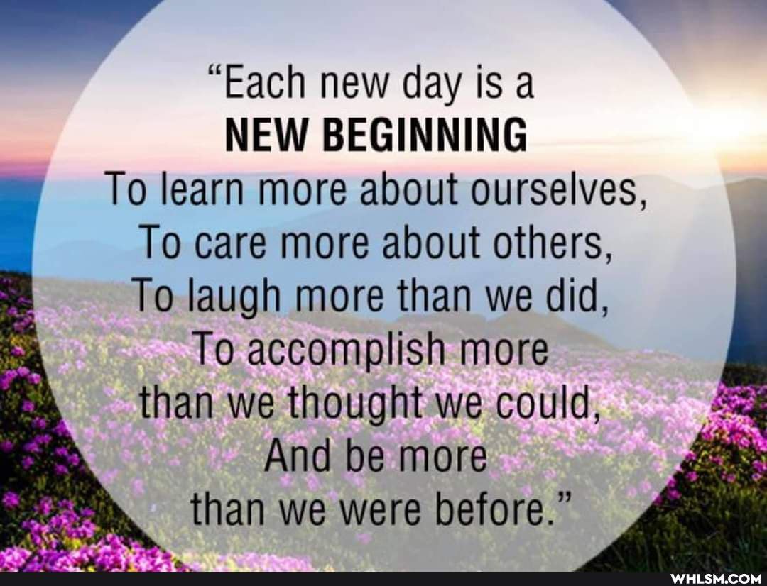 "Each new day is a
NEW BEGINNING To learn more about ourselves,
To care more about others,
To laugh more than we did,
To accomplish more than we thought we could,
And be more than we were before."