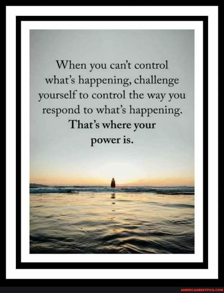 When you can't control what's happening, challenge
yourself to control the way you respond to what's happening.
That's where your
power is.