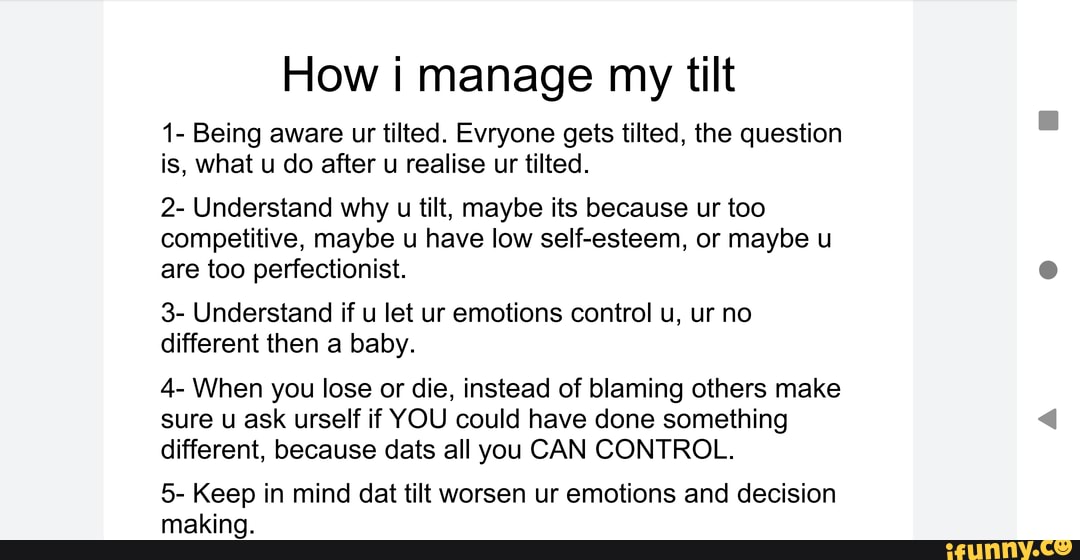 How manage my tilt
1- Being aware ur tilted. Evryone gets tilted, the question is, what u do after u realise ur tilted.
2- Understand why u tilt, maybe its because ur too competitive, maybe u have low self-esteem, or maybe u are too perfectionist.
3- Understand if u let ur emotions control u, ur no different then a baby.
4- When you lose or die, instead of blaming others make sure u ask self if YOU could have done something different, because dats all you CAN CONTROL.
5- Keep in mind dat tilt worsen ur emotions and decision making